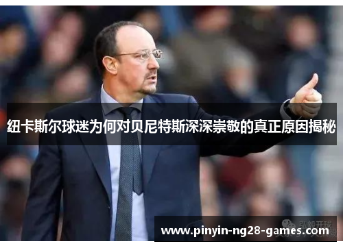 纽卡斯尔球迷为何对贝尼特斯深深崇敬的真正原因揭秘 纽卡斯尔球迷为何对贝尼特斯深深崇敬的真正原因揭秘
