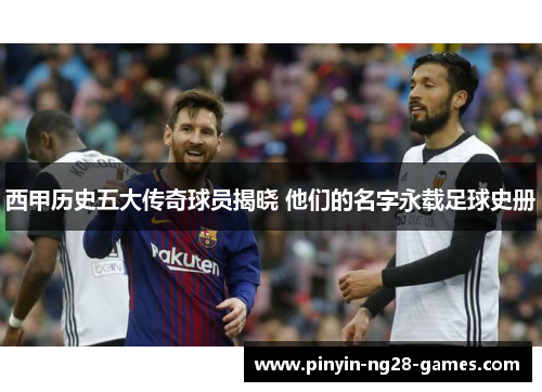 西甲历史五大传奇球员揭晓 他们的名字永载足球史册