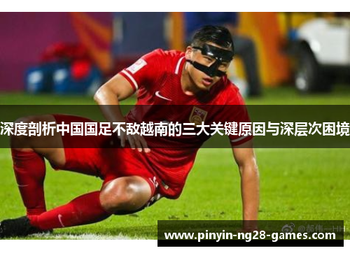 深度剖析中国国足不敌越南的三大关键原因与深层次困境