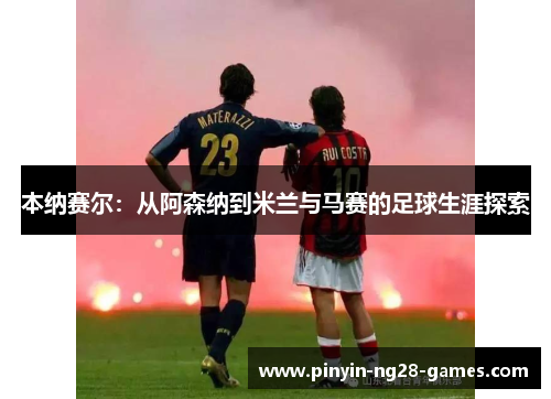 本纳赛尔：从阿森纳到米兰与马赛的足球生涯探索