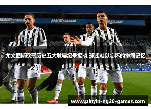 尤文图斯欧冠历史五大耻辱纪录揭晓 球迷难以忘怀的惨痛记忆 尤文图斯欧冠历史五大耻辱纪录揭晓 球迷难以忘怀的惨痛记忆