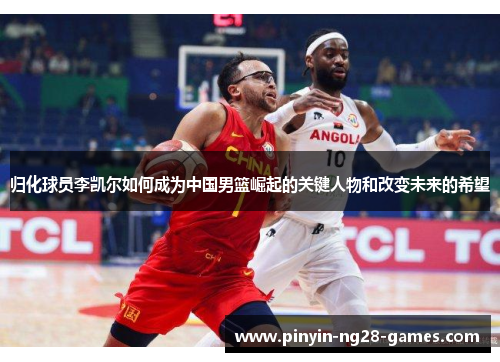 归化球员李凯尔如何成为中国男篮崛起的关键人物和改变未来的希望 归化球员李凯尔如何成为中国男篮崛起的关键人物和改变未来的希望