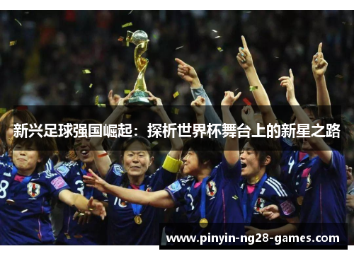 新兴足球强国崛起:探析世界杯舞台上的新星之路 新兴足球强国崛起:探析世界杯舞台上的新星之路
