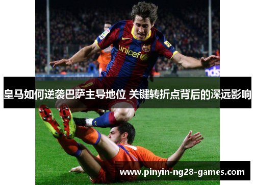 皇马如何逆袭巴萨主导地位 关键转折点背后的深远影响