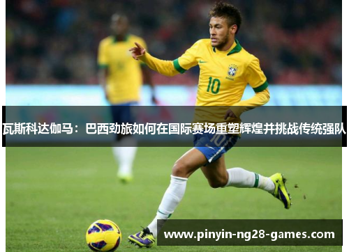 瓦斯科达伽马：巴西劲旅如何在国际赛场重塑辉煌并挑战传统强队