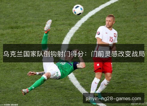 乌克兰国家队倒钩射门得分：门前灵感改变战局