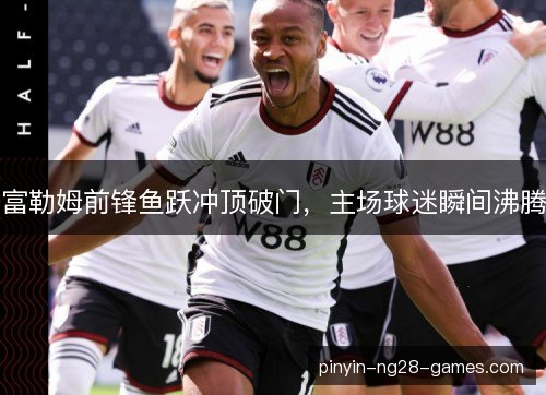 富勒姆前锋鱼跃冲顶破门，主场球迷瞬间沸腾